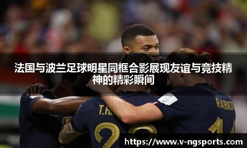 法国与波兰足球明星同框合影展现友谊与竞技精神的精彩瞬间