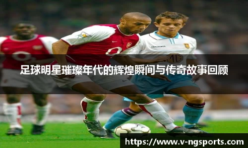足球明星璀璨年代的辉煌瞬间与传奇故事回顾