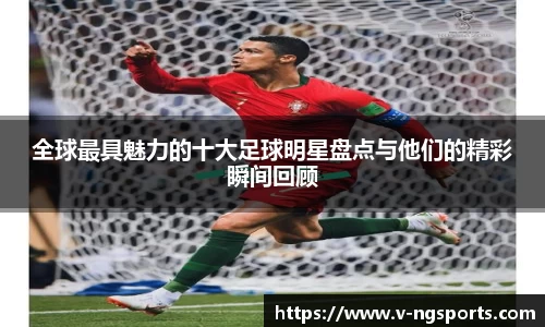 全球最具魅力的十大足球明星盘点与他们的精彩瞬间回顾